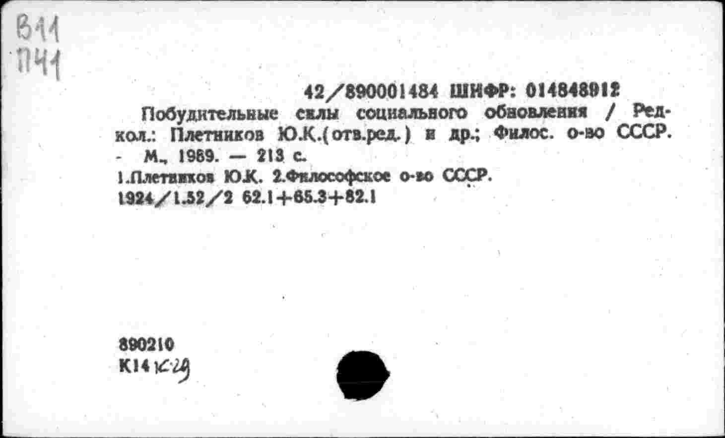 ﻿6М ПЧ1
42/890001484 ШИФР: 014848812
Побудительные силы социального обновления / Ред-кол.: Плетников Ю.К.( отв.ред,) и др.; Фнлос. о-во СССР. - М„ 1989. — 213 с.
ЕЛлетвпов ЮК. 2.Фклософское о-во СССР.
1924/1Л2/2 62.14-65.34-82.1
890210
К14/Я)